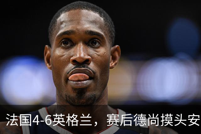 法国4-6英格兰，赛后德尚摸头安慰坎特引热议，球迷：欺负老实人