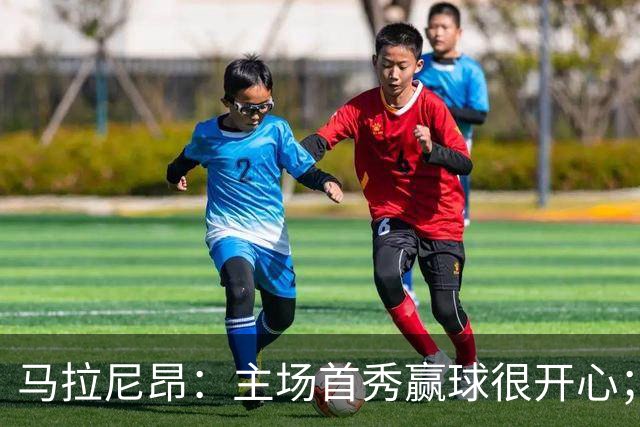 马拉尼昂：主场首秀赢球很开心；希望能学一些中国文化和中文