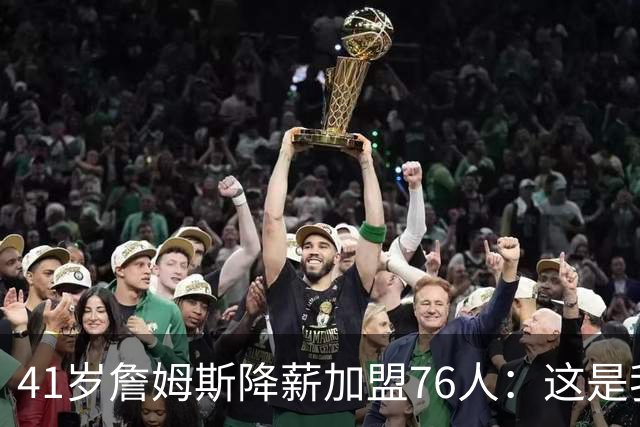 41岁詹姆斯降薪加盟76人：这是我最后的决定
